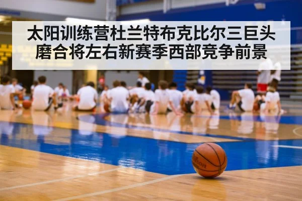 太阳训练营杜兰特布克比尔三巨头磨合将左右新赛季西部竞争前景