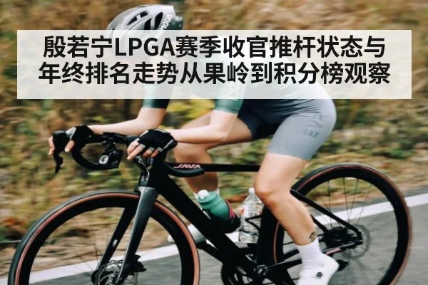 殷若宁LPGA赛季收官推杆状态与年终排名走势从果岭到积分榜观察