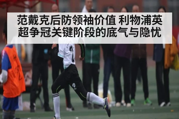 范戴克后防领袖价值 利物浦英超争冠关键阶段的底气与隐忧
