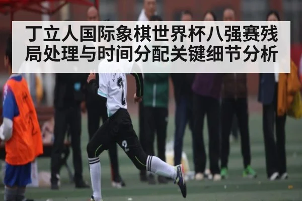 丁立人国际象棋世界杯八强赛残局处理与时间分配关键细节分析